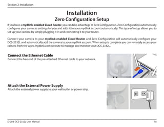 Section 2: Installation

Installation

Zero Configuration Setup
If you have a mydlink-enabled Cloud Router, you can take advantage of Zero Configuration. Zero Configuration automatically
configures your camera's settings for you and adds it to your mydlink account automatically. This type of setup allows you to
set up your camera by simply plugging it in and connecting it to your router.
Connect your camera to your mydlink-enabled Cloud Router and Zero Configuration will automatically configure your
DCS‑2332L and automatically add the camera to your mydlink account. When setup is complete you can remotely access your
camera from the www.mydlink.com website to manage and monitor your DCS-2332L.

Connect the Ethernet Cable

Connect the free end of the pre-attached Ethernet cable to your network.

Attach the External Power Supply

Attach the external power supply to your wall outlet or power strip.

D-Link DCS-2332L User Manual

18

 