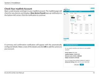 Section 2: Installation

Check Your mydlink Account

Open a web browser and login to your mydlink account. The mydlink page will
check for new devices and display a New device Found! pop-up notification in
the bottom-left corner. Click the notification to continue.

A summary and confirmation notification will appear with the automatically
configured details. Make a note of the details and click OK to add the camera to
your account.
DCS-2332L

D-Link DCS-2332L User Manual

19

 