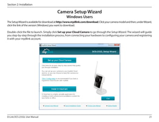 Section 2: Installation

Camera Setup Wizard
Windows Users

The Setup Wizard is available for download at http://www.mydlink.com/download. Click your camera model and then, under Wizard,
click the link of the version (Windows) you want to download.
Double-click the file to launch. Simply click Set up your Cloud Camera to go through the Setup Wizard. The wizard will guide
you step-by-step through the installation process, from connecting your hardware to configuring your camera and registering
it with your mydlink account.

D-Link DCS-2332L User Manual

21

 