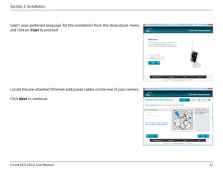 Section 2: Installation

Select your preferred language for the installation from the drop-down menu
and click on Start to proceed.

Locate the pre-attached Ethernet and power cables on the rear of your camera.
Click Next to continue.

D-Link DCS-2332L User Manual

22

 