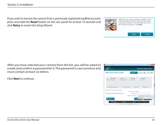 Section 2: Installation

If you wish to remove the camera from a previously registered mydlink account,
press and hold the Reset button on the rear panel for at least 10 seconds and
click Retry to restart the Setup Wizard.

After you have selected your camera from the list, you will be asked to
create and confirm a password for it. The password is case sensitive and
must contain at least six letters.
Click Next to continue.

D-Link DCS-2332L User Manual

25

 