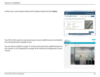 Section 2: Installation

Confirm your camera login details and IP address details and click Done.

Your DCS-2332L camera is now setup. Log on to your mydlink account and explore
the exciting benefits available to you.
DCS-2332L

You can skip to mydlink on page 31 to learn more about the mydlink features of
this camera, or to Configuration on page 40 for advanced configuration of your
camera.

D-Link DCS-2332L User Manual

28

 