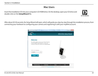 Section 2: Installation

Mac Users
Insert the Installation CD into your computer’s CD-ROM drive. On the desktop, open your CD drive and
double-click on the SetupWizard file.

After about 20-30 seconds, the Setup Wizard will open, which will guide you step-by-step through the installation process, from
connecting your hardware to configuring your camera and registering it with your mydlink account.

D-Link DCS-2332L User Manual

29

 