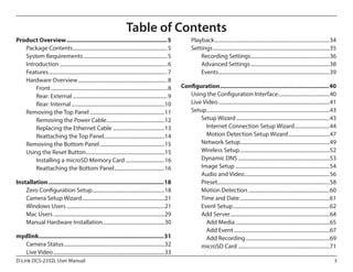 Table of Contents
Product Overview............................................................... 5
Package Contents.......................................................................... 5
System Requirements.................................................................. 5
Introduction.................................................................................... 6
Features............................................................................................. 7
Hardware Overview...................................................................... 8
Front........................................................................................... 8
Rear: External.......................................................................... 9
Rear: Internal.........................................................................10
Removing the Top Panel...........................................................11
Removing the Power Cable..............................................12
Replacing the Ethernet Cable.........................................13
Reattaching the Top Panel................................................14
Removing the Bottom Panel...................................................15
Using the Reset Button..............................................................15
Installing a microSD Memory Card...............................16
Reattaching the Bottom Panel........................................16
Installation........................................................................18
Zero Configuration Setup.........................................................18
Camera Setup Wizard.................................................................21
Windows Users.............................................................................21
Mac Users.......................................................................................29
Manual Hardware Installation.................................................30
mydlink..............................................................................31
Camera Status...............................................................................32
Live Video.......................................................................................33
D-Link DCS-2332L User Manual

Playback..........................................................................................34
Settings...........................................................................................35
Recording Settings..............................................................36
Advanced Settings..............................................................38
Events.......................................................................................39
Configuration....................................................................40
Using the Configuration Interface.........................................40
Live Video.......................................................................................41
Setup................................................................................................43
Setup Wizard.........................................................................43
Internet Connection Setup Wizard............................44
Motion Detection Setup Wizard.................................47
Network Setup......................................................................49
Wireless Setup.......................................................................52
Dynamic DNS........................................................................53
Image Setup..........................................................................54
Audio and Video...................................................................56
Preset.......................................................................................58
Motion Detection................................................................60
Time and Date.......................................................................61
Event Setup............................................................................62
Add Server..............................................................................64
Add Media..........................................................................65
Add Event...........................................................................67
Add Recording..................................................................69
microSD Card........................................................................71
3

 