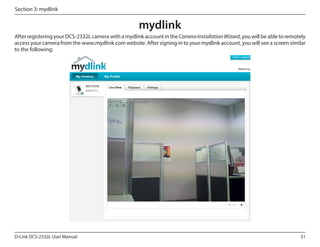 Section 3: mydlink

mydlink
After registering your DCS-2332L camera with a mydlink account in the Camera Installation Wizard, you will be able to remotely
access your camera from the www.mydlink.com website. After signing in to your mydlink account, you will see a screen similar
to the following:

DCS-2332L

D-Link DCS-2332L User Manual

31

 