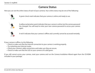 Section 3: mydlink

Camera Status
Here you can see the online status of each of your cameras. Your online status may be one of the following:
A green check mark indicates that your camera is online and ready to use.

A yellow exclamation point indicates that your camera is online, but the camera password
has changed. You will need to enter your new camera password to access your camera
again.
A red X indicates that your camera is offline and currently cannot be accessed remotely.

If your camera is offline, try the following:
•	 Check to make sure that the Internet connection to your camera is working properly.
•	 Try restarting your Internet router.
•	 Check your camera’s cable connections and make sure they are secure.
•	 Check to make sure that the LED on your camera is lit solid green.
If you still cannot access your camera, reset your camera and run the Camera Installation Wizard again from the CD-ROM
included in your package.

D-Link DCS-2332L User Manual

32

 
