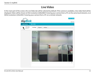 Section 3: mydlink

Live Video
In the main part of the screen, the Live Video tab will be selected by default. If the camera is available, a live video feed will be
displayed. Video will be shown at VGA resolution (640x480) if viewing your camera from a PC on the same local network, or at
QVGA resolution (320x240) if viewing your camera from a PC on a remote network.

DCS-2332L

D-Link DCS-2332L User Manual

33

 
