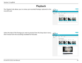 Section 3: mydlink

Playback
The Playback tab allows you to review pre-recorded footage captured to the
microSD card.
DCS-2332L

Select the date of the footage you wish to preview from the drop-down menu,
then choose from the recordings available for that date.
DCS-2332L

D-Link DCS-2332L User Manual

34

 