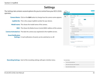 Section 3: mydlink

Settings
The Settings tab contains several options for you to control how your DCS-2332L
operates.
DCS-2332L

Camera Name: Click on the Edit button to change how the camera name appears.
mydlink No: This is the unique mydlink number for your device.
Model name: This shows the model name of the camera.
MAC: The shows the Media Access Control (MAC) address of the camera.
Camera Activated on: The date the camera was registered to the mydlink service.
Event Notification
Settings: E-mail notification of events can be switched on or off.

Recording Settings: Each of the recording settings will open a further menu.

D-Link DCS-2332L User Manual

35

 