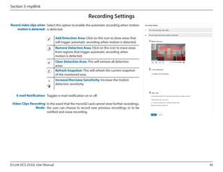 Section 3: mydlink

Recording Settings
Record video clips when Select this option to enable the automatic recording when motion
motion is detected: is detected.
Add Detection Area: Click on this icon to draw areas that
will trigger automatic recording when motion is detected.
Remove Detection Area: Click on this icon to erase areas
from regions that trigger automatic recording when
motion is detected.
Clear Detection Area: This will remove all detection
areas
Refresh Snapshot: This will refresh the current snapshot
of the monitored area.
Increase/Decrease Sensitivity: Increase the motion
detection sensitivity
E-mail Notification: Toggles e-mail notification on or off.
Video Clips Recording In the event that the microSD card cannot store further recordings,
Mode: the user can choose to record over previous recordings or to be
notified and cease recording.

D-Link DCS-2332L User Manual

36

 