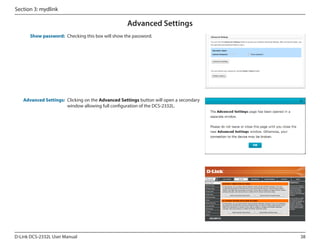 Section 3: mydlink

Advanced Settings
Show password: Checking this box will show the password.

Advanced Settings: Clicking on the Advanced Settings button will open a secondary
window allowing full configuration of the DCS-2332L.

DCS-2332L

D-Link DCS-2332L User Manual

38

 
