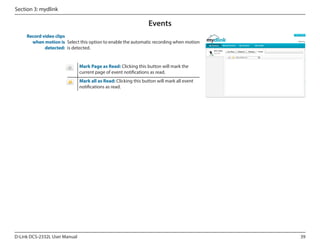 Section 3: mydlink

Events
Record video clips
when motion is Select this option to enable the automatic recording when motion
detected: is detected.

DCS-2332L

Mark Page as Read: Clicking this button will mark the
current page of event notifications as read.
Mark all as Read: Clicking this button will mark all event
notifications as read.

D-Link DCS-2332L User Manual

39

 