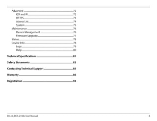 Advanced.......................................................................................72
ICR and IR................................................................................72
HTTPS.......................................................................................73
Access List..............................................................................74
System.....................................................................................75
Maintenance.................................................................................76
Device Management..........................................................76
Firmware Upgrade...............................................................77
Status...............................................................................................78
Device Info.....................................................................................78
Logs..........................................................................................79
Help..........................................................................................80
Technical Specifications...................................................81
Safety Statements............................................................83
Contacting Technical Support.........................................85
Warranty............................................................................86
Registration......................................................................94

D-Link DCS-2332L User Manual

4

 