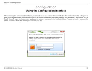 Section 4: Configuration

Configuration

Using the Configuration Interface
After completing the Camera Installation Wizard, you are ready to use your camera. The camera’s built-in Web configuration utility is designed to
allow you to easily access and configure your DCS-2332L. At the end of the wizard, enter the IP address of your camera into a web browser, such as
Mozilla Firefox. To log in, use the user name admin and the password you created in the Installation Wizard. If you did not create a password, the
default password is blank. After entering your password, click OK.

D-Link DCS-2332L User Manual

40

 