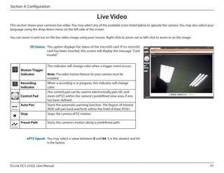 Section 4: Configuration

Live Video
This section shows your camera’s live video. You may select any of the available icons listed below to operate the camera. You may also select your
language using the drop-down menu on the left side of the screen.
You can zoom in and out on the live video image using your mouse. Right-click to zoom out or left-click to zoom in on the image.
SD Status: This option displays the status of the microSD card. If no microSD
card has been inserted, this screen will display the message "Card
Invalid."

Motion Trigger
Indicator

This indicator will change color when a trigger event occurs.

Stop

Note: The video motion feature for your camera must be
enabled.
When a recording is in progress, this indicator will change
color.
This control pad can be used to electronically pan, tilt, and
zoom (ePTZ) within the camera's predefined view area, if one
has been defined.
Starts the automatic panning function. The Region of Interest
(ROI) will pan back and forth within the Field of View (FOV).
Stops the camera ePTZ motion.

Preset Path

Starts the camera's motion along a predefined path.

Recording
Indicator
Control Pad
Auto Pan

ePTZ Speed: You may select a value between 0 and 64. 0 is the slowest and 64
is the fastest.

D-Link DCS-2332L User Manual

41

 