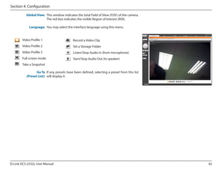 Section 4: Configuration
Global View: This window indicates the total Field of View (FOV) of the camera.
The red box indicates the visible Region of Interest (ROI).
Language: You may select the interface language using this menu.

Video Profile 1

Record a Video Clip

Video Profile 2

Set a Storage Folder

Video Profile 3

Listen/Stop Audio In (from microphone)

Full screen mode

Start/Stop Audio Out (to speaker)

Take a Snapshot
Go To If any presets have been defined, selecting a preset from this list
(Preset List): will display it.

D-Link DCS-2332L User Manual

42

 