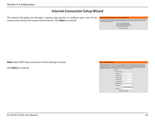 Section 4: Configuration

Internet Connection Setup Wizard
This wizard will guide you through a step-by-step process to configure your new D-Link
Camera and connect the camera to the Internet. Click Next to continue.

Note: Select DHCP if you are unsure of which settings to choose.
Click Next to continue.

D-Link DCS-2332L User Manual

44

 