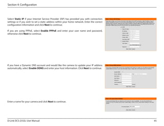 Section 4: Configuration

Select Static IP if your Internet Service Provider (ISP) has provided you with connection
settings or if you wish to set a static address within your home network. Enter the correct
configuration information and click Next to continue.
If you are using PPPoE, select Enable PPPoE and enter your user name and password,
otherwise click Next to continue.

If you have a Dynamic DNS account and would like the camera to update your IP address
automatically, select Enable DDNS and enter your host information. Click Next to continue.

Enter a name for your camera and click Next to continue.
DCS-2332L

D-Link DCS-2332L User Manual

45

 
