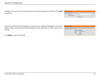 Section 4: Configuration

Configure the correct time to ensure that all events will be triggered as scheduled. Click Next
to continue.

If you have selected DHCP, you will see a summary of your settings, including the camera's IP
address. Please write down all of this information as you will need it in order to access your
camera.

DCS-2332L

Click Apply to save your settings.

D-Link DCS-2332L User Manual

46

 