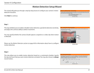 Section 4: Configuration

Motion Detection Setup Wizard
This wizard will guide you through a step-by-step process to configure your camera's motion
detection functions.
Click Next to continue.

Step 1
This step will allow you to enable or disable motion detection, specify the detection sensitivity,
and adjust the camera’s ability to detect movement.
You may specify whether the camera should capture a snapshot or a video clip when motion
is detected.

Please see the Motion Detection section on page 60 for information about how to configure
motion detection.

Step 2
This step allows you to enable motion detection based on a customized schedule. Specify
the day and hours that you want motion detection activated. You may also choose to always
record motion.

D-Link DCS-2332L User Manual

47

 