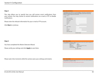 Section 4: Configuration

Step 3
This step allows you to specify how you will receive event notifications from
your camera. You may choose to receive notifications via e-mail or FTP or disable
notifications.
Please enter the relevant information for your e-mail or FTP account.
Click Next to continue.

Step 4
You have completed the Motion Detection Wizard.
Please verify your settings and click Apply to save them.

Please wait a few moments while the camera saves your settings and restarts.

D-Link DCS-2332L User Manual

48

 