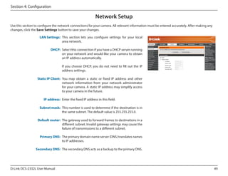 Section 4: Configuration

Network Setup
Use this section to configure the network connections for your camera. All relevant information must be entered accurately. After making any
changes, click the Save Settings button to save your changes.
LAN Settings: This section lets you configure settings for your local
area network.
DCS-2332L

DHCP: Select this connection if you have a DHCP server running
on your network and would like your camera to obtain
an IP address automatically.
If you choose DHCP, you do not need to fill out the IP
address settings.
Static IP Client: You may obtain a static or fixed IP address and other
network information from your network administrator
for your camera. A static IP address may simplify access
to your camera in the future.
IP address: Enter the fixed IP address in this field.
Subnet mask: This number is used to determine if the destination is in
the same subnet. The default value is 255.255.255.0.
Default router: The gateway used to forward frames to destinations in a
different subnet. Invalid gateway settings may cause the
failure of transmissions to a different subnet.
Primary DNS: The primary domain name server (DNS) translates names
to IP addresses.
Secondary DNS: The secondary DNS acts as a backup to the primary DNS.

D-Link DCS-2332L User Manual

49

 