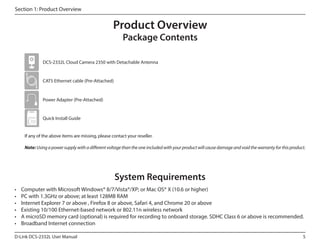Section 1: Product Overview

Product Overview
Package Contents

DCS-2332L Cloud Camera 2350 with Detachable Antenna

CAT5 Ethernet cable (Pre-Attached)

Power Adapter (Pre-Attached)

Quick Install Guide
If any of the above items are missing, please contact your reseller.
Note: Using a power supply with a different voltage than the one included with your product will cause damage and void the warranty for this product.

System Requirements
•	
•	
•	
•	
•	
•	

Computer with Microsoft Windows® 8/7/Vista®/XP; or Mac OS® X (10.6 or higher)
PC with 1.3GHz or above; at least 128MB RAM
Internet Explorer 7 or above , Firefox 8 or above, Safari 4, and Chrome 20 or above
Existing 10/100 Ethernet-based network or 802.11n wireless network
A microSD memory card (optional) is required for recording to onboard storage. SDHC Class 6 or above is recommended.
Broadband Internet connection

D-Link DCS-2332L User Manual

5

 