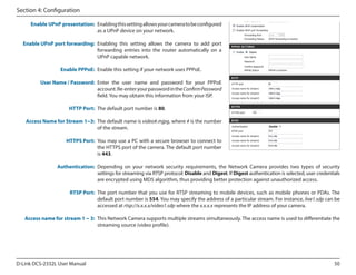 Section 4: Configuration
Enable UPnP presentation: Enabling this setting allows your camera to be configured
as a UPnP device on your network.
Enable UPnP port forwarding: Enabling this setting allows the camera to add port
forwarding entries into the router automatically on a
UPnP capable network.
Enable PPPoE: Enable this setting if your network uses PPPoE.
User Name / Password: Enter the user name and password for your PPPoE
account. Re-enter your password in the Confirm Password
field. You may obtain this information from your ISP.
HTTP Port: The default port number is 80.
Access Name for Stream 1~3: The default name is video#.mjpg, where # is the number
of the stream.
HTTPS Port: You may use a PC with a secure browser to connect to
the HTTPS port of the camera. The default port number
is 443.
Authentication: Depending  on your network security requirements,  the Network  Camera  provides  two  types of security
settings for streaming via RTSP protocol: Disable and Digest. If Digest authentication is selected, user credentials
are encrypted using MD5 algorithm, thus providing better protection against unauthorized access.
RTSP Port: The port number that you use for RTSP streaming to mobile devices, such as mobile phones or PDAs. The
default port number is 554. You may specify the address of a particular stream. For instance, live1.sdp can be
accessed at rtsp://x.x.x.x/video1.sdp where the x.x.x.x represents the IP address of your camera.
Access name for stream 1 ~ 3: This Network Camera supports multiple streams simultaneously. The access name is used to differentiate the
streaming source (video profile).

D-Link DCS-2332L User Manual

50

 