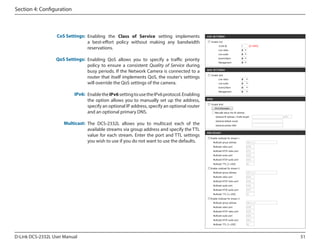 Section 4: Configuration

CoS Settings: Enabling the Class of Service setting implements
a best-effort policy without making any bandwidth
reservations.
QoS Settings: Enabling QoS allows you to specify a traffic priority
policy to ensure a consistent Quality of Service during
busy periods. If the Network Camera is connected to a
router that itself implements QoS, the router's settings
will override the QoS settings of the camera.
IPv6: Enable the IPv6 setting to use the IPv6 protocol. Enabling
the option allows you to manually set up the address,
specify an optional IP address, specify an optional router
and an optional primary DNS.
Multicast: The DCS-2332L allows you to multicast each of the
available streams via group address and specify the TTL
value for each stream. Enter the port and TTL settings
you wish to use if you do not want to use the defaults.

D-Link DCS-2332L User Manual

51

 