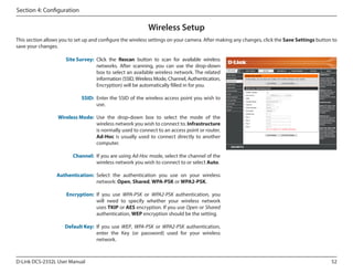 Section 4: Configuration

Wireless Setup
This section allows you to set up and configure the wireless settings on your camera. After making any changes, click the Save Settings button to
save your changes.
Site Survey: Click the Rescan button to scan for available wireless
networks. After scanning, you can use the drop-down
box to select an available wireless network. The related
information (SSID, Wireless Mode, Channel, Authentication,
Encryption) will be automatically filled in for you.

DCS-2332L

SSID: Enter the SSID of the wireless access point you wish to
use.
Wireless Mode: Use the drop-down box to select the mode of the
wireless network you wish to connect to. Infrastructure
is normally used to connect to an access point or router.
Ad-Hoc is usually used to connect directly to another
computer.
Channel: If you are using Ad-Hoc mode, select the channel of the
wireless network you wish to connect to or select Auto.
Authentication: Select the authentication you use on your wireless
network: Open, Shared, WPA-PSK or WPA2-PSK.
Encryption: If you use WPA-PSK or WPA2-PSK authentication, you
will need to specify whether your wireless network
uses TKIP or AES encryption. If you use Open or Shared
authentication, WEP encryption should be the setting.
Default Key: If you use WEP, WPA-PSK or WPA2-PSK authentication,
enter the Key (or password) used for your wireless
network.

D-Link DCS-2332L User Manual

52

 