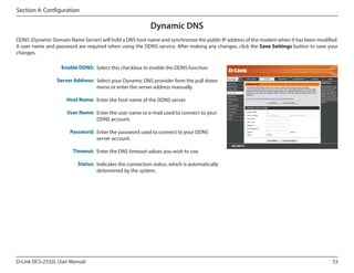 Section 4: Configuration

Dynamic DNS
DDNS (Dynamic Domain Name Server) will hold a DNS host name and synchronize the public IP address of the modem when it has been modified.
A user name and password are required when using the DDNS service. After making any changes, click the Save Settings button to save your
changes.
Enable DDNS: Select this checkbox to enable the DDNS function.
Server Address: Select your Dynamic DNS provider from the pull down
menu or enter the server address manually.

DCS-2332L

Host Name: Enter the host name of the DDNS server.
User Name: Enter the user name or e-mail used to connect to your
DDNS account.
Password: Enter the password used to connect to your DDNS
server account.
Timeout: Enter the DNS timeout values you wish to use.
Status: Indicates the connection status, which is automatically
determined by the system.

D-Link DCS-2332L User Manual

53

 