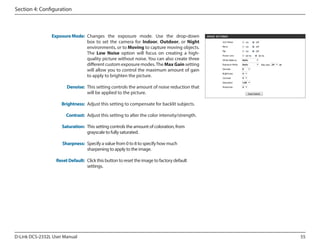Section 4: Configuration

Exposure Mode: Changes the exposure mode. Use the drop-down
box to set the camera for Indoor, Outdoor, or Night
environments, or to Moving to capture moving objects.
The Low Noise option will focus on creating a highquality picture without noise. You can also create three
different custom exposure modes. The Max Gain setting
will allow you to control the maximum amount of gain
to apply to brighten the picture.
Denoise: This setting controls the amount of noise reduction that
will be applied to the picture.
Brightness: Adjust this setting to compensate for backlit subjects.
Contrast: Adjust this setting to alter the color intensity/strength.
Saturation: This setting controls the amount of coloration, from
grayscale to fully saturated.
Sharpness: Specify a value from 0 to 8 to specify how much
sharpening to apply to the image.
Reset Default: Click this button to reset the image to factory default
settings.

D-Link DCS-2332L User Manual

55

 