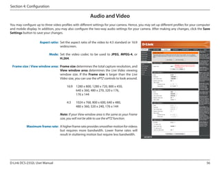 Section 4: Configuration

Audio and Video
You may configure up to three video profiles with different settings for your camera. Hence, you may set up different profiles for your computer
and mobile display. In addition, you may also configure the two-way audio settings for your camera. After making any changes, click the Save
Settings button to save your changes.
Aspect ratio: Set the aspect ratio of the video to 4:3 standard or 16:9
widescreen.
DCS-2332L

Mode: Set the video codec to be used to JPEG, MPEG-4, or
H.264.
Frame size / View window area: Frame size determines the total capture resolution, and
View window area determines the Live Video viewing
window size. If the Frame size is larger than the Live
Video size, you can use the ePTZ controls to look around.
16:9	 1280 x 800, 1280 x 720, 800 x 450,
640 x 360, 480 x 270, 320 x 176,
176 x 144
4:3	

1024 x 768, 800 x 600, 640 x 480,
480 x 360, 320 x 240, 176 x 144

Note: If your View window area is the same as your Frame
size, you will not be able to use the ePTZ function.
Maximum frame rate: A higher frame rate provides smoother motion for videos
but requires more bandwidth. Lower frame rates will
result in stuttering motion but require less bandwidth.

D-Link DCS-2332L User Manual

56

 