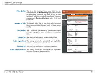 Section 4: Configuration

Video Quality: This limits the maximum frame rate, which can be
combined with the Fixed quality option to optimize
the bandwidth utilization and video quality. If fixed
bandwidth utilization is desired, regardless of the video
quality, choose Constant bit rate and select the desired
bandwidth.

DCS-2332L

Constant bit rate: The bps will affect the bit rate of the video recorded
by the camera. Higher bit rates result in higher video
quality.
Fixed quality: Select the image quality level for the camera to try to
maintain. High quality levels will result in increased bit
rates.
Audio in off: Selecting this checkbox will mute incoming audio.
Audio in gain level: This setting controls the amount of gain applied to
incoming audio to increase its volume.
Audio out off: Selecting this checkbox will mute outgoing audio.
Audio out volume level: This setting controls the amount of gain applied to
outgoing audio to increase its volume.

D-Link DCS-2332L User Manual

57

 