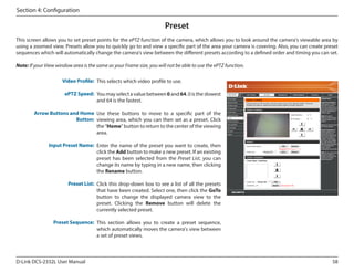 Section 4: Configuration

Preset
This screen allows you to set preset points for the ePTZ function of the camera, which allows you to look around the camera's viewable area by
using a zoomed view. Presets allow you to quickly go to and view a specific part of the area your camera is covering. Also, you can create preset
sequences which will automatically change the camera's view between the different presets according to a defined order and timing you can set.
Note: If your View window area is the same as your Frame size, you will not be able to use the ePTZ function.
Video Profile: This selects which video profile to use.
ePTZ Speed: You may select a value between 0 and 64. 0 is the slowest
and 64 is the fastest.

DCS-2332L

Arrow Buttons and Home Use these buttons to move to a specific part of the
Button: viewing area, which you can then set as a preset. Click
the "Home" button to return to the center of the viewing
area.
Input Preset Name: Enter the name of the preset you want to create, then
click the Add button to make a new preset. If an existing
preset has been selected from the Preset List, you can
change its name by typing in a new name, then clicking
the Rename button.
Preset List: Click this drop-down box to see a list of all the presets
that have been created. Select one, then click the GoTo
button to change the displayed camera view to the
preset. Clicking the Remove button will delete the
currently selected preset.
Preset Sequence: This section allows you to create a preset sequence,
which automatically moves the camera's view between
a set of preset views.

D-Link DCS-2332L User Manual

58

 