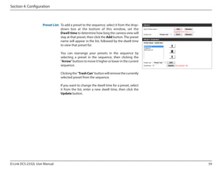Section 4: Configuration

Preset List: To add a preset to the sequence, select it from the dropdown box at the bottom of this window, set the
Dwell time to determine how long the camera view will
stay at that preset, then click the Add button. The preset
name will appear in the list, followed by the dwell time
to view that preset for.
You can rearrange your presets in the sequence by
selecting a preset in the sequence, then clicking the
"Arrow" buttons to move it higher or lower in the current
sequence.
Clicking the "Trash Can" button will remove the currently
selected preset from the sequence.
If you want to change the dwell time for a preset, select
it from the list, enter a new dwell time, then click the
Update button.

D-Link DCS-2332L User Manual

59

 