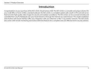 Section 1: Product Overview

Introduction
Congratulations on your purchase of the DCS-2332L Cloud Camera 2350. The DCS-2332L is a versatile and unique solution for
your small office or home. Unlike a standard webcam, the DCS-2332L is a complete system with a built-in CPU and web server
that transmits high quality video images for security and outdoor surveillance. The DCS-2332L can be accessed remotely and
controlled from any PC/Notebook over your local network or through the Internet via a web browser. The simple installation
and intuitive web-based interface offer easy integration with your Ethernet or 802.11n/g wireless network. The DCS-2332L
also comes with remote monitoring and motion detection features for a complete and cost-effective home security solution.

D-Link DCS-2332L User Manual

6

 