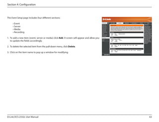 Section 4: Configuration

The Event Setup page includes four different sections:
• Event
• Server
• Media
• Recording

DCS-2332L

1.	 To add a new item (event, server or media) click Add. A screen will appear and allow you
to update the fields accordingly.
2.	 To delete the selected item from the pull-down menu, click Delete.
3.	 Click on the item name to pop up a window for modifying.

D-Link DCS-2332L User Manual

63

 