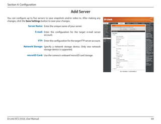 Section 4: Configuration

Add Server
You can configure up to five servers to save snapshots and/or video to. After making any
changes, click the Save Settings button to save your changes.
DCS-2332L

Server Name: Enter the unique name of your server.
E-mail: Enter the configuration for the target e-mail server
account.
FTP: Enter the configuration for the target FTP server account.
Network Storage: Specify a network storage device. Only one network
storage device is supported.
microSD Card: Use the camera's onboard microSD card storage.

D-Link DCS-2332L User Manual

64

 