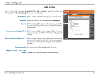 Section 4: Configuration

Add Media
There are three types of media - Snapshot, Video Clip and System Log. After making any
changes, click the Save Settings button to save your changes.
DCS-2332L

Media Name: Enter a unique name for media type you want to create.
Snapshot: Select this option to set the media type to Snapshots.
Source: Set the video profile to use as the media source. Refer
to Audio and Video on page 56 for more information on
video profiles.
Send pre-event image(s) [0~4]: Set the number of pre-event images to take. Pre-event
images are images taken before the main event snapshot
is taken.
Send post-event image(s) [0~7]: Set the number of post-event images to take. Post-event
images are images taken after the main event snapshot
is taken. You can set up to seven post-event images to
be taken.
File name prefix: The prefix name will be added on the file name.
Add date and time suffix to file
name: Check to add timing information as file name suffix.

D-Link DCS-2332L User Manual

65

 