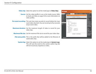 Section 4: Configuration

Video clip: Select this option to set the media type to Video Clips.
Source: Set the video profile to use as the media source. Refer
to Audio and Video on page 56 for more information on
video profiles.

DCS-2332L

Pre-event recording: This sets how many seconds to record before the main
event video clip starts. You can record up to four seconds
of pre-event video.
Maximum duration: Set the maximum length of video to record for your
video clips.
Maximum file size: Set the maximum file size to record for your video clips.
File name prefix: This is the prefix that will be added to the filename of
saved video clips.
System log: Select this option to set the media type to System Logs.
This will save the event to the camera system log, but
will not record any snapshots or video.

D-Link DCS-2332L User Manual

66

 