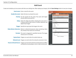 Section 4: Configuration

Add Event
Create and schedule up to two events with their own settings here. After making any changes, click the Save Settings button to save your changes.
Event name: Enter a name for the event.
Enable this event: Select this box to activate this event.
Priority: Set the priority for this event. The event with higher
priority will be executed first.
Delay: Select the delay time before checking the next event. It
is being used for both events of motion detection and
digital input trigger.
Trigger: Specify the input type that triggers the event.
Video Motion Detection: Motion is detected during live video monitoring. Select
the windows that need to be monitored.
Periodic: The event is triggered in specified intervals. The trigger
interval unit is in minutes.
System Boot: Triggers an event when the system boots up.
Network Lost: Triggers an event when the network connection is lost.
Passive Infrared Sensor: Triggers an event when the Passive Infrared Sensor (PIR) is
activated by moving objects, even in dark environment.

D-Link DCS-2332L User Manual

67

 