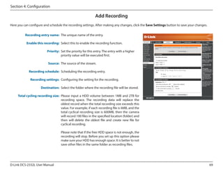 Section 4: Configuration

Add Recording
Here you can configure and schedule the recording settings. After making any changes, click the Save Settings button to save your changes.
Recording entry name: The unique name of the entry.
Enable this recording: Select this to enable the recording function.

DCS-2332L

Priority: Set the priority for this entry. The entry with a higher
priority value will be executed first.
Source: The source of the stream.
Recording schedule: Scheduling the recording entry.
Recording settings: Configuring the setting for the recording.
Destination: Select the folder where the recording file will be stored.
Total cycling recording size: Please input a HDD volume between 1MB and 2TB for
recording space. The recording data will replace the
oldest record when the total recording size exceeds this
value. For example, if each recording file is 6MB, and the
total cyclical recording size is 600MB, then the camera
will record 100 files in the specified location (folder) and
then will delete the oldest file and create new file for
cyclical recording.
Please note that if the free HDD space is not enough, the
recording will stop. Before you set up this option please
make sure your HDD has enough space. It is better to not
save other files in the same folder as recording files.

D-Link DCS-2332L User Manual

69

 
