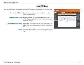 Section 4: Configuration

microSD Card
Here you may browse and manage the recorded files which are stored on the microSD card.
Format microSD Card: Click this icon to format the microSD card and create
Picture & Video folders.

DCS-2332L

View Recorded Picture: If the picture files are stored on the microSD card, click
on the Picture folder and choose the picture file you
would like to view.
Playback Recorded Video: If video files are stored on the microSD card, click on the
Video folder and choose the video file you would like to
view.
Refresh: Reloads the file and folder information from the microSD
card.

D-Link DCS-2332L User Manual

71

 