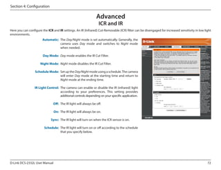 Section 4: Configuration

Advanced
ICR and IR

Here you can configure the ICR and IR settings. An IR (Infrared) Cut-Removable (ICR) filter can be disengaged for increased sensitivity in low light
environments.
Automatic: The Day/Night mode is set automatically. Generally, the
camera uses Day mode and switches to Night mode
when needed.

DCS-2332L

Day Mode: Day mode enables the IR Cut Filter.
Night Mode: Night mode disables the IR Cut Filter.
Schedule Mode: Set up the Day/Night mode using a schedule. The camera
will enter Day mode at the starting time and return to
Night mode at the ending time.
IR Light Control: The camera can enable or disable the IR (infrared) light
according to your preferences. This setting provides
additional controls depending on your specific application.
Off: The IR light will always be off.
On: The IR light will always be on.
Sync: The IR light will turn on when the ICR sensor is on.
Schedule: The IR light will turn on or off according to the schedule
that you specify below.

D-Link DCS-2332L User Manual

72

 