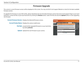 Section 4: Configuration

Firmware Upgrade
The camera's current firmware version will be displayed on this screen. You may visit the D-Link Support Website to check for the latest available
firmware version.
To upgrade the firmware on your DCS-2332L, please download and save the latest firmware version from the D-Link Support Page to your local
hard drive. Locate the file on your local hard drive by clicking the Browse button. Select the file and click the Upload button to start upgrading
the firmware.
Current Firmware Version: Displays the detected firmware version.
Current Product Name: Displays the camera model name.

DCS-2332L

File Path: Locate the file (upgraded firmware) on your hard drive
by clicking Browse.
Upload: Uploads the new firmware to your camera.

D-Link DCS-2332L User Manual

77

 