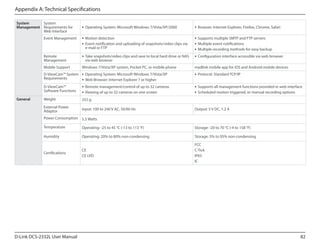 Appendix A: Technical Specifications
System
System
Management Requirements for
Web Interface

ƒƒ Operating System: Microsoft Windows 7/Vista/XP/2000

ƒƒ Browser: Internet Explorer, Firefox, Chrome, Safari

Event Management

ƒƒ Motion detection
ƒƒ Event notification and uploading of snapshots/video clips via
e-mail or FTP

ƒƒ Supports multiple SMTP and FTP servers
ƒƒ Multiple event notifications
ƒƒ Multiple recording methods for easy backup

Remote
Management

ƒƒ Take snapshots/video clips and save to local hard drive or NAS
via web browser

ƒƒ Configuration interface accessible via web browser

Mobile Support

Windows 7/Vista/XP system, Pocket PC, or mobile phone

mydlink mobile app for iOS and Android mobile devices

D-ViewCam™ System ƒƒ Operating System: Microsoft Windows 7/Vista/XP
Requirements
ƒƒ Web Browser: Internet Explorer 7 or higher
D-ViewCam™
Software Functions

ƒƒ Remote management/control of up to 32 cameras
ƒƒ Viewing of up to 32 cameras on one screen

ƒƒ Supports all management functions provided in web interface
ƒƒ Scheduled motion triggered, or manual recording options

Weight

255 g

External Power
Adaptor

General

ƒƒ Protocol: Standard TCP/IP

Input: 100 to 240 V AC, 50/60 Hz

Output: 5 V DC, 1.2 A

Power Consumption 5.5 Watts
Temperature

Operating: -25 to 45 °C (-13 to 113 °F)

Storage: -20 to 70 °C (-4 to 158 °F)

Humidity

Operating: 20% to 80% non-condensing

Storage: 5% to 95% non-condensing

Certifications

CE
CE LVD

FCC
C-Tick
IP65
IC

D-Link DCS-2332L User Manual

82

 