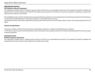 Appendix B: Safety Statements
IMPORTANT NOTICE:

FCC Radiation Exposure Statement:
This equipment complies with FCC radiation exposure limits set forth for an uncontrolled environment. This equipment should be installed and
operated with minimum distance 20cm between the radiator & your body. This transmitter must not be co-located or operating in conjunction
with any other antenna or transmitter.
The availability of some specific channels and/or operational frequency bands are country dependent and are firmware programmed at the factory
to match the intended destination. The firmware setting is not accessible by the end user.
For detailed warranty information applicable to products purchased outside the United States, please contact the corresponding local D-Link
office.
Industry Canada Notice:
This device complies with RSS-210 of the Industry Canada Rules. Operation is subject to the following two conditions:
(1) This device may not cause harmful interference, and (2) this device must accept any interference received, including interference that may cause
undesired operation.
	
IMPORTANT NOTE:
Radiation Exposure Statement:
This equipment complies with IC radiation exposure limits set forth for an uncontrolled environment. This equipment should be installed and
operated with minimum distance 20cm between the radiator & your body.

D-Link DCS-2332L User Manual

84

 