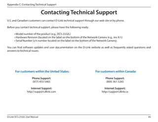 Appendix C: Contacting Technical Support

Contacting Technical Support
U.S. and Canadian customers can contact D-Link technical support through our web site or by phone.
Before you contact technical support, please have the following ready:
	
	
	

• Model number of the product (e.g., DCS-2332L)
• Hardware Revision (located on the label on the bottom of the Network Camera (e.g., rev A1))
• Serial Number (s/n number located on the label on the bottom of the Network Camera).

You can find software updates and user documentation on the D-Link website as well as frequently asked questions and
answers to technical issues.

	

For customers within the United States:
Phone Support:
(877) 453-5465
Internet Support:
http://support.dlink.com

D-Link DCS-2332L User Manual

	
	
	

For customers within Canada:
Phone Support:
(800) 361-5265
Internet Support:
http://support.dlink.ca

85

 