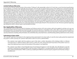 Appendix D: Warranty
Limited Software Warranty:

D-Link warrants that the software portion of the product (“Software”) will substantially conform to D-Link’s then current functional specifications
for the Software, as set forth in the applicable documentation, from the date of original retail purchase of the Software for a period of ninety (90)
days (“Software Warranty Period”), provided that the Software is properly installed on approved hardware and operated as contemplated in its
documentation. D-Link further warrants that, during the Software Warranty Period, the magnetic media on which D-Link delivers the Software will
be free of physical defects. The customer’s sole and exclusive remedy and the entire liability of D-Link and its suppliers under this Limited Warranty
will be, at D-Link’s option, to replace the non-conforming Software (or defective media) with software that substantially conforms to D-Link’s
functional specifications for the Software or to refund the portion of the actual purchase price paid that is attributable to the Software. Except as
otherwise agreed by DLink in writing, the replacement Software is provided only to the original licensee, and is subject to the terms and conditions
of the license granted by D-Link for the Software. Replacement Software will be warranted for the remainder of the original Warranty Period and is
subject to the same limitations and exclusions. If a material non-conformance is incapable of correction, or if D-Link determines in its sole discretion
that it is not practical to replace the non-conforming Software, the price paid by the original licensee for the non-conforming Software will be
refunded by D-Link; provided that the non-conforming Software (and all copies thereof ) is first returned to D-Link. The license granted respecting
any Software for which a refund is given automatically terminates.

Non-Applicability of Warranty:

The Limited Warranty provided hereunder for Hardware and Software portions of D-Link’s products will not be applied to and does not cover any
refurbished product and any product purchased through the inventory clearance or liquidation sale or other sales in which D-Link, the sellers, or
the liquidators expressly disclaim their warranty obligation pertaining to the product and in that case, the product is being sold “As-Is” without any
warranty whatsoever including, without limitation, the Limited Warranty as described herein, notwithstanding anything stated herein to the contrary.

Submitting A Claim (USA):

The customer shall return the product to the original purchase point based on its return policy. In case the return policy period has expired and
the product is within warranty, the customer shall submit a claim to D-Link as outlined below:
•	 The customer must submit with the product as part of the claim a written description of the Hardware defect or Software
nonconformance in sufficient detail to allow DLink to confirm the same, along with proof of purchase of the product (such as a
copy of the dated purchase invoice for the product) if the product is not registered.
•	 The customer must obtain a Case ID Number from D-Link Technical Support at 1-877-453-5465, who will attempt to assist the
customer in resolving any suspected defects with the product. If the product is considered defective, the customer must obtain a
Return Material Authorization (“RMA”) number by completing the RMA form and entering the assigned Case ID Number at https://
rma.dlink.com/.

D-Link DCS-2332L User Manual

87

 